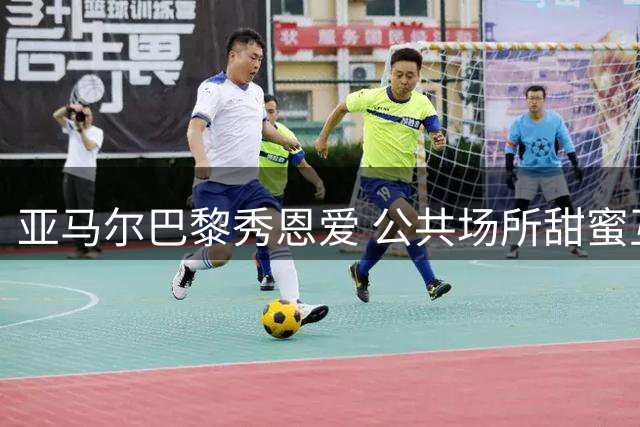 亚马尔巴黎秀恩爱 公共场所甜蜜互动惹眼