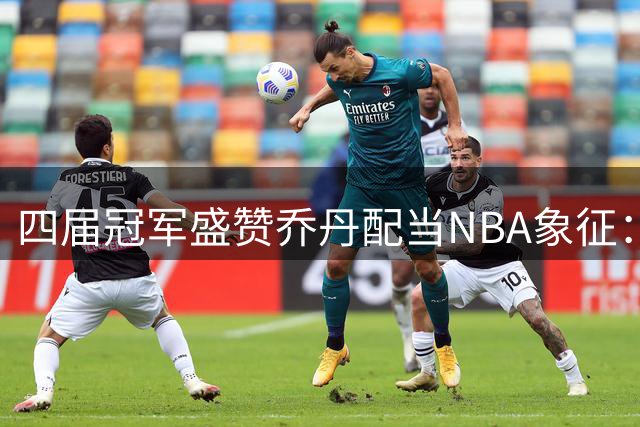 四届冠军盛赞乔丹配当NBA象征：科比承袭其风范