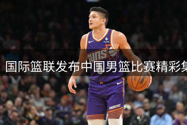 国际篮联发布中国男篮比赛精彩集锦 赞老将发挥稳定