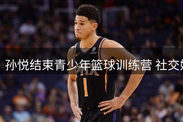 孙悦结束青少年篮球训练营 社交媒体分享执教花絮