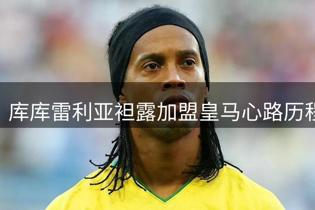 库库雷利亚袒露加盟皇马心路历程：世界杯冠军改变职业生涯
