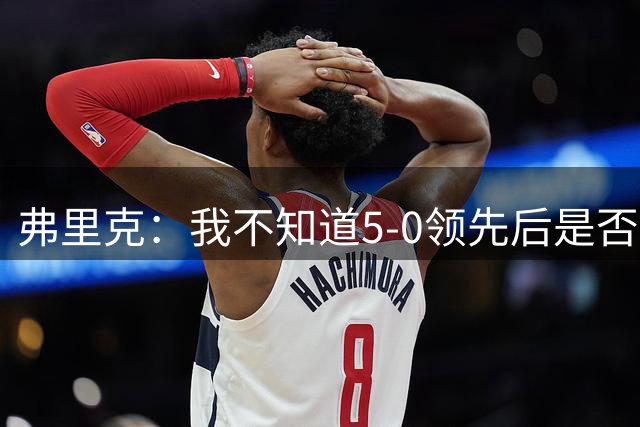 弗里克：我不知道5-0领先后是否有必要继续进攻，该控下节奏
