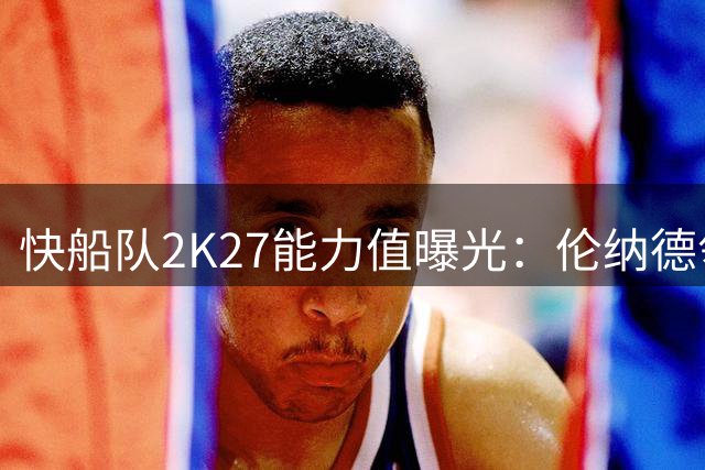 快船队2K27能力值曝光：伦纳德领跑全队