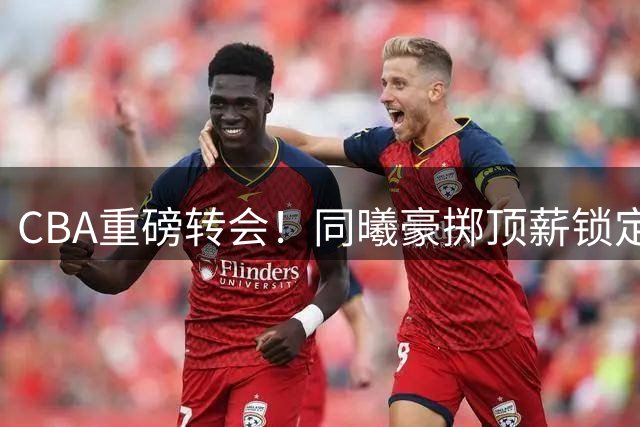 CBA重磅转会！同曦豪掷顶薪锁定三冠神射 双锋线升级剑指四强